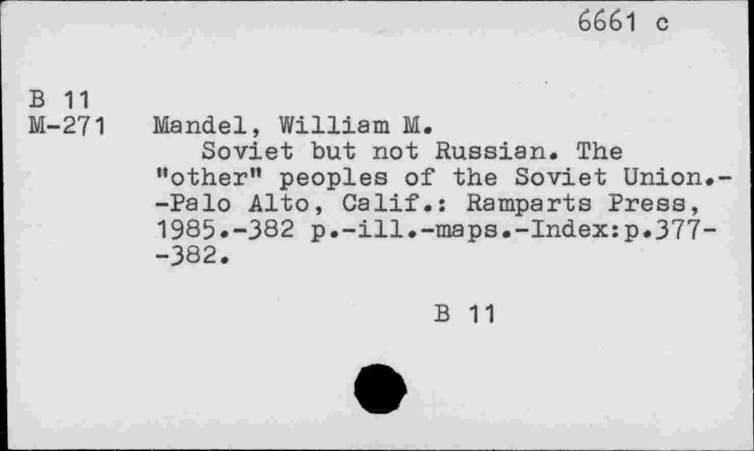 ﻿6661 c
B 11
M-271 Mandel, William M.
Soviet but not Russian. The "other” peoples of the Soviet Union.--Palo Alto, Calif.: Ramparts Press, 1985.-382 p.-ill.-maps.-Index:p.377--382.
B 11